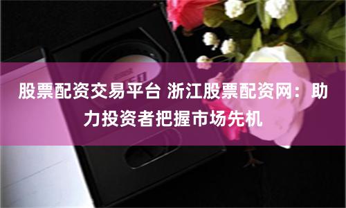 股票配资交易平台 浙江股票配资网：助力投资者把握市场先机