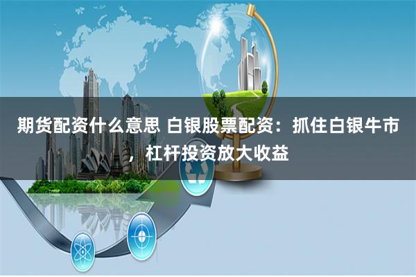 期货配资什么意思 白银股票配资：抓住白银牛市，杠杆投资放大收益
