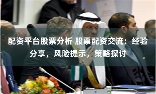 配资平台股票分析 股票配资交流：经验分享，风险提示，策略探讨