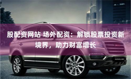 股配资网站 场外配资：解锁股票投资新境界，助力财富增长