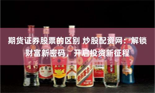 期货证券股票的区别 炒股配资网：解锁财富新密码，开启投资新征程